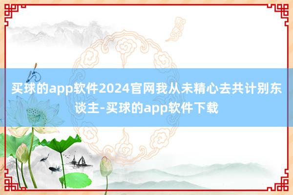 买球的app软件2024官网我从未精心去共计别东谈主-买球的app软件下载