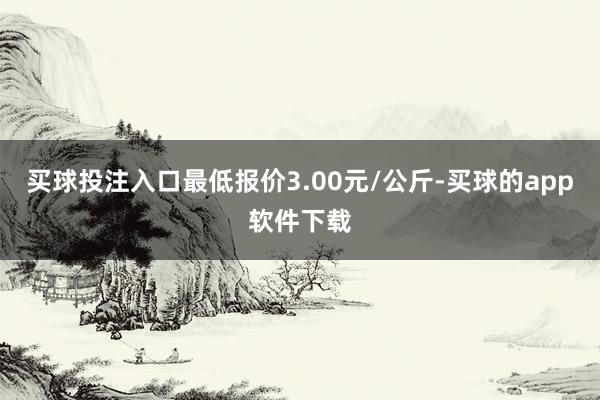 买球投注入口最低报价3.00元/公斤-买球的app软件下载