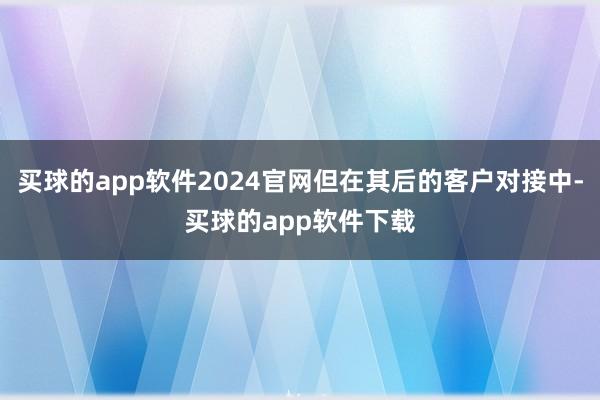买球的app软件2024官网但在其后的客户对接中-买球的app软件下载