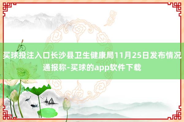 买球投注入口长沙县卫生健康局11月25日发布情况通报称-买球的app软件下载