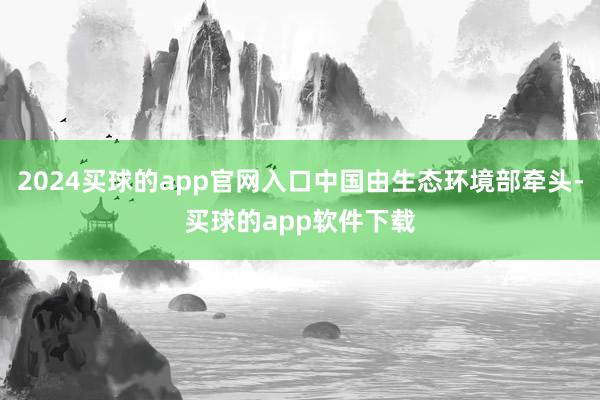 2024买球的app官网入口中国由生态环境部牵头-买球的app软件下载