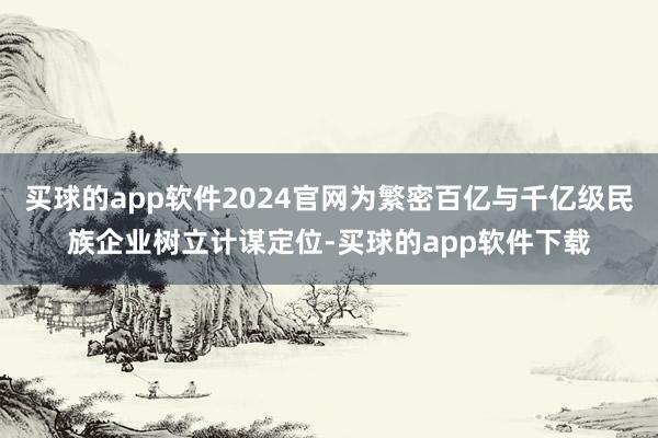 买球的app软件2024官网为繁密百亿与千亿级民族企业树立计谋定位-买球的app软件下载