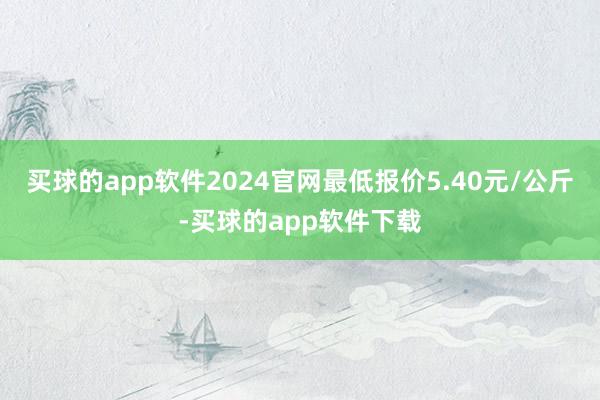 买球的app软件2024官网最低报价5.40元/公斤-买球的app软件下载