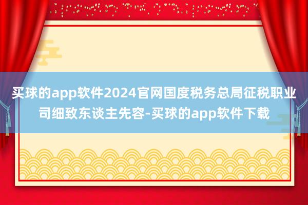买球的app软件2024官网国度税务总局征税职业司细致东谈主先容-买球的app软件下载