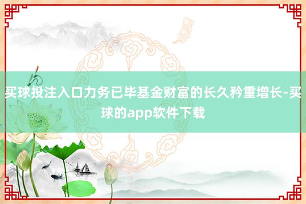 买球投注入口力务已毕基金财富的长久矜重增长-买球的app软件下载