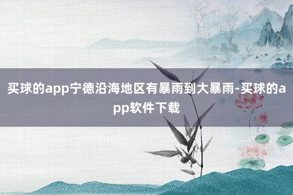 买球的app宁德沿海地区有暴雨到大暴雨-买球的app软件下载