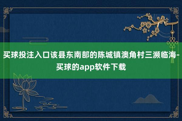 买球投注入口该县东南部的陈城镇澳角村三濒临海-买球的app软件下载