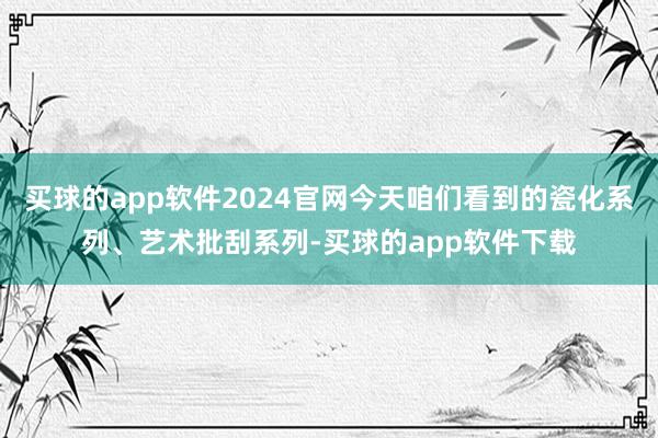 买球的app软件2024官网今天咱们看到的瓷化系列、艺术批刮系列-买球的app软件下载