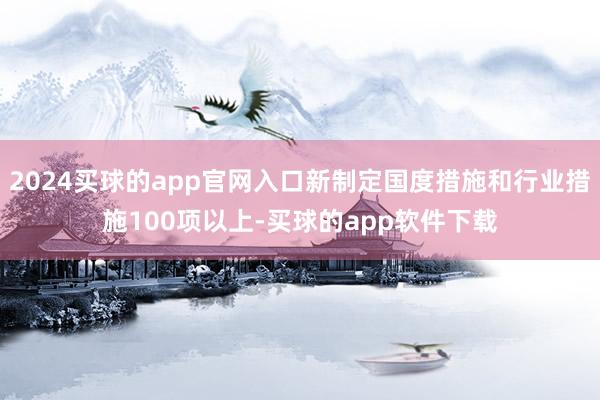 2024买球的app官网入口新制定国度措施和行业措施100项以上-买球的app软件下载