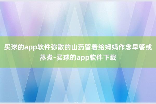 买球的app软件弥散的山药留着给姆妈作念早餐或蒸煮-买球的app软件下载