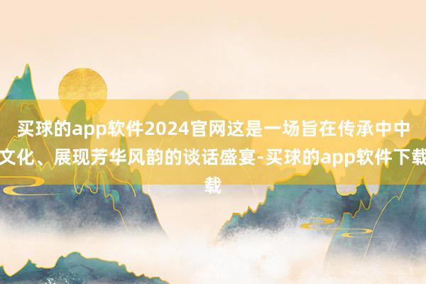 买球的app软件2024官网这是一场旨在传承中中文化、展现芳华风韵的谈话盛宴-买球的app软件下载