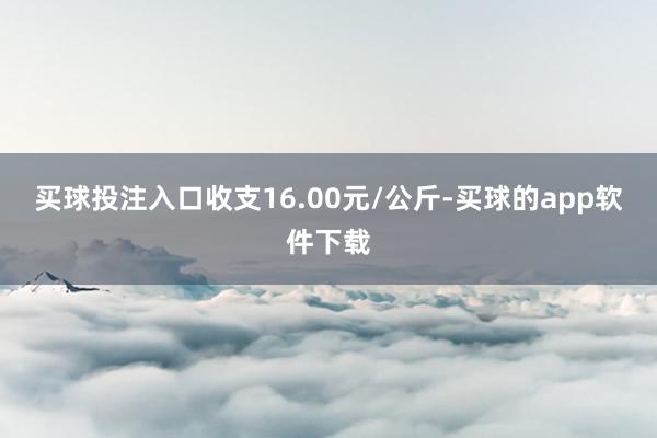 买球投注入口收支16.00元/公斤-买球的app软件下载