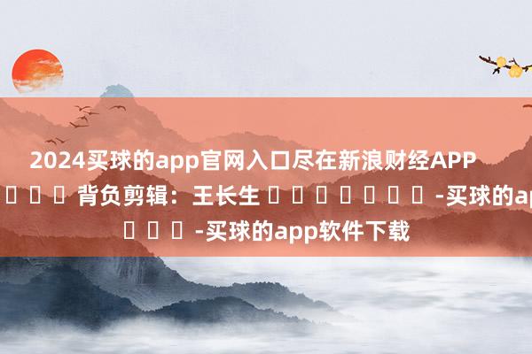 2024买球的app官网入口尽在新浪财经APP            						背负剪辑：王长生 							-买球的app软件下载