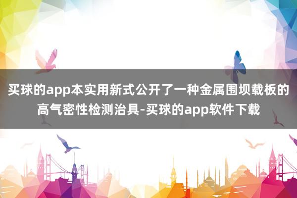 买球的app本实用新式公开了一种金属围坝载板的高气密性检测治具-买球的app软件下载