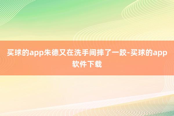 买球的app朱德又在洗手间摔了一跤-买球的app软件下载