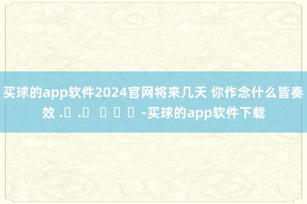 买球的app软件2024官网将来几天 你作念什么皆奏效 .ᐟ.ᐟ ​​​-买球的app软件下载