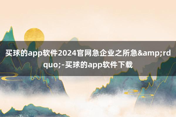 买球的app软件2024官网急企业之所急&rdquo;-买球的app软件下载