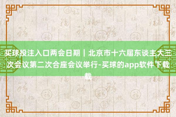 买球投注入口两会日期｜北京市十六届东谈主大三次会议第二次合座会议举行-买球的app软件下载