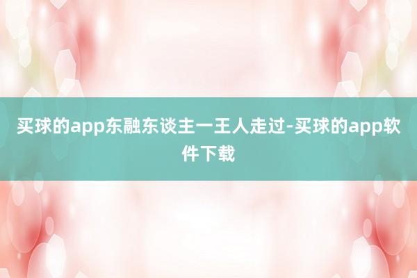 买球的app东融东谈主一王人走过-买球的app软件下载