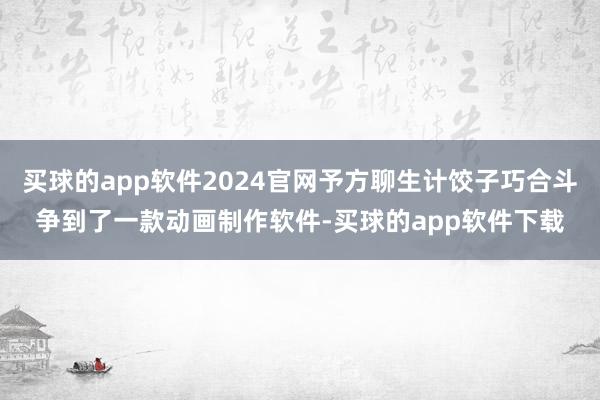 买球的app软件2024官网予方聊生计饺子巧合斗争到了一款动画制作软件-买球的app软件下载