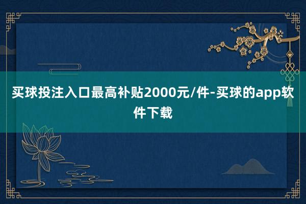 买球投注入口最高补贴2000元/件-买球的app软件下载