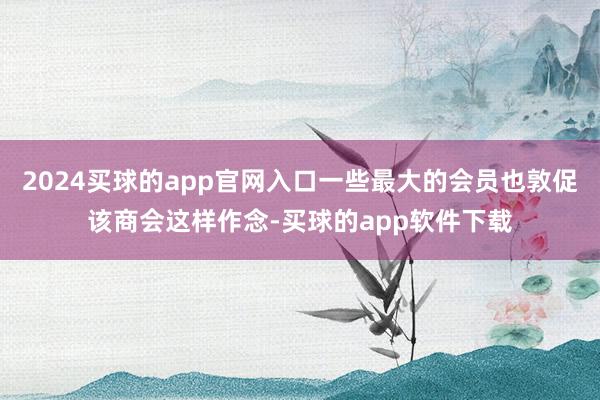 2024买球的app官网入口一些最大的会员也敦促该商会这样作念-买球的app软件下载