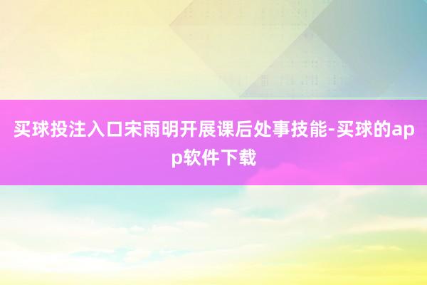 买球投注入口宋雨明开展课后处事技能-买球的app软件下载