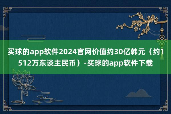 买球的app软件2024官网价值约30亿韩元（约1512万东谈主民币）-买球的app软件下载