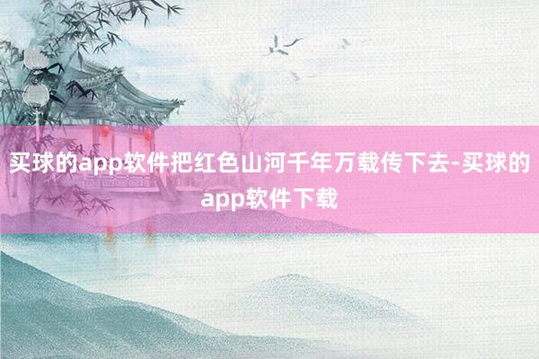 买球的app软件把红色山河千年万载传下去-买球的app软件下载