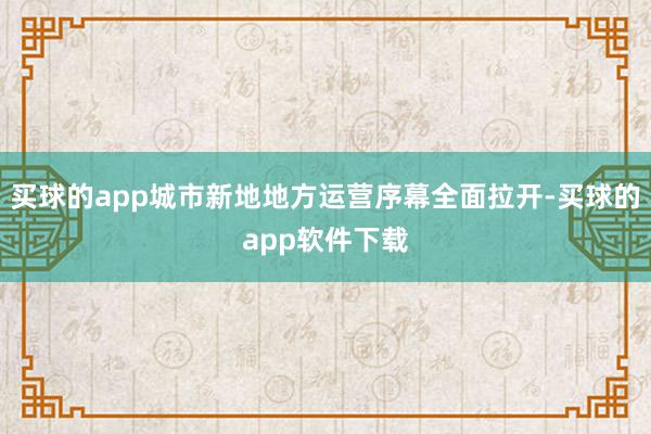 买球的app城市新地地方运营序幕全面拉开-买球的app软件下载