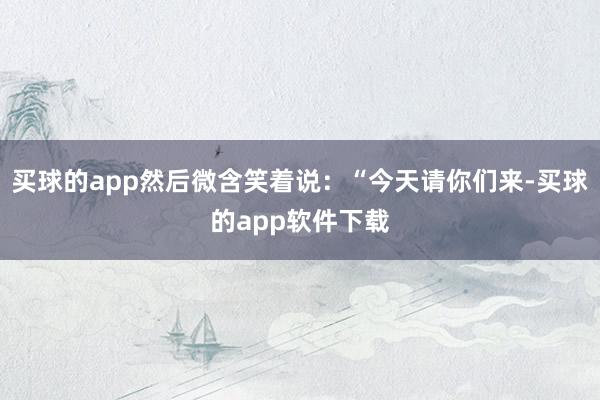 买球的app然后微含笑着说：“今天请你们来-买球的app软件下载