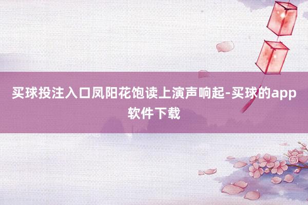 买球投注入口凤阳花饱读上演声响起-买球的app软件下载