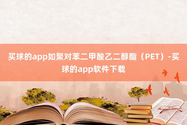 买球的app如聚对苯二甲酸乙二醇酯（PET）-买球的app软件下载