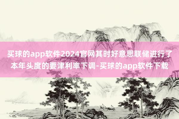 买球的app软件2024官网其时好意思联储进行了本年头度的要津利率下调-买球的app软件下载