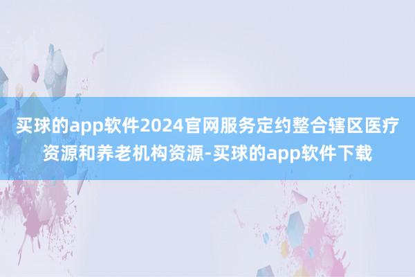 买球的app软件2024官网服务定约整合辖区医疗资源和养老机构资源-买球的app软件下载