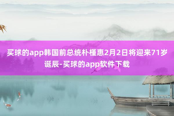 买球的app韩国前总统朴槿惠2月2日将迎来71岁诞辰-买球的app软件下载