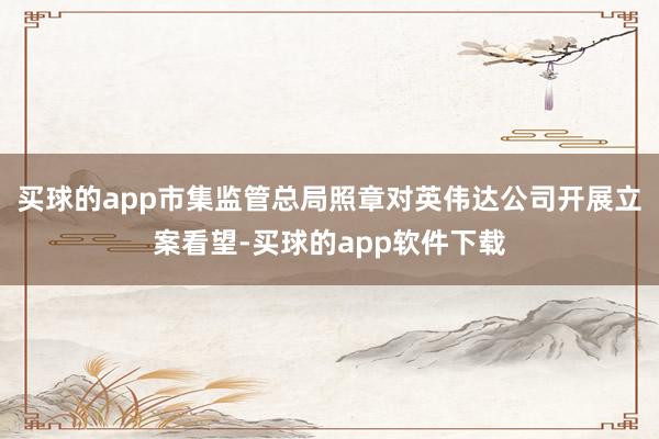 买球的app市集监管总局照章对英伟达公司开展立案看望-买球的app软件下载